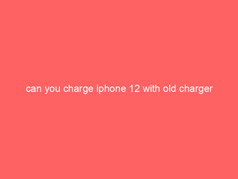 can you charge iphone 12 with old charger