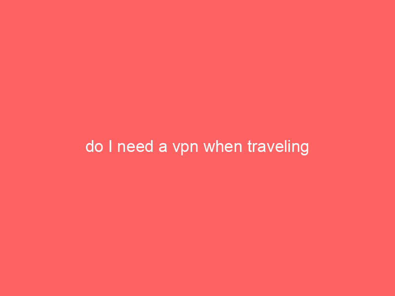 do I need a vpn when traveling