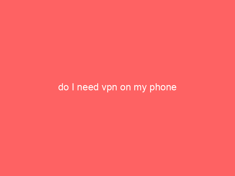 do I need vpn on my phone