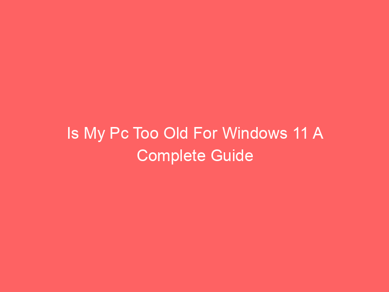 Is My Pc Too Old For Windows 11 A Complete Guide