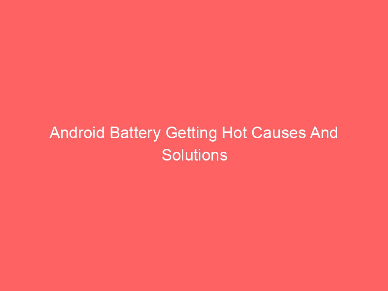 Android Battery Getting Hot Causes And Solutions