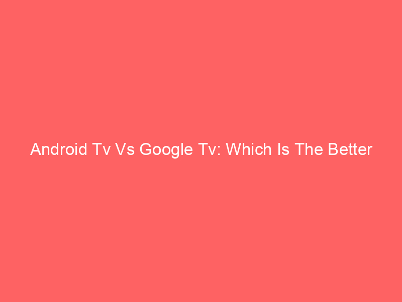 Android Tv Vs Google Tv: Which Is The Better Choice?