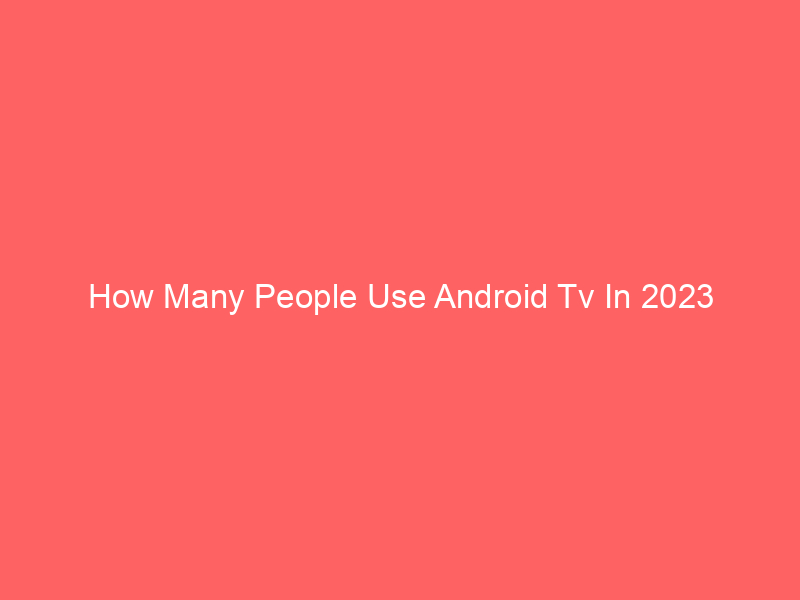 How Many People Use Android Tv In 2023